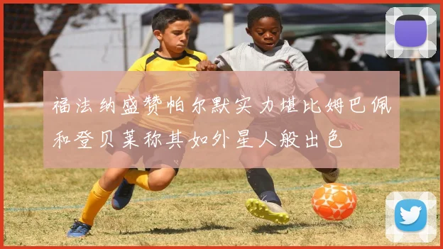福法纳盛赞帕尔默实力堪比姆巴佩和登贝莱称其如外星人般出色