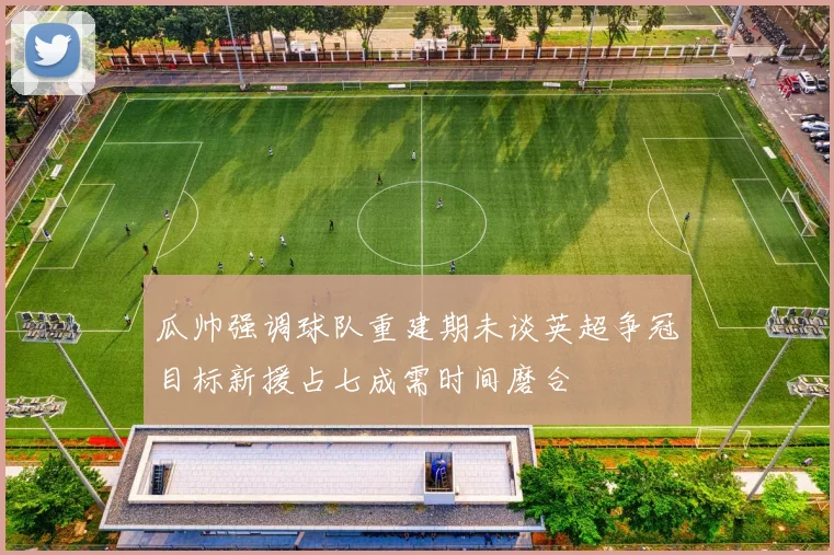 瓜帅强调球队重建期未谈英超争冠目标新援占七成需时间磨合
