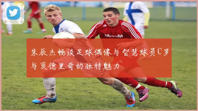 朱辰杰畅谈足球偶像与智慧球员C罗与莫德里奇的独特魅力