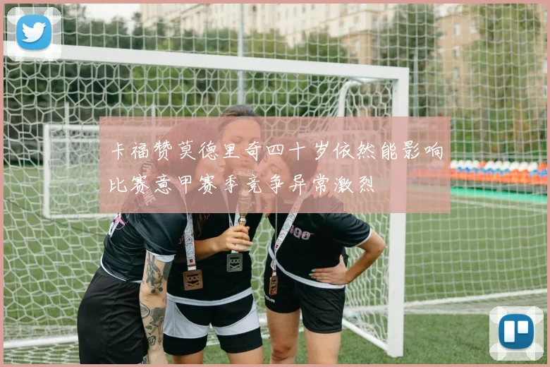 卡福赞莫德里奇四十岁依然能影响比赛意甲赛季竞争异常激烈