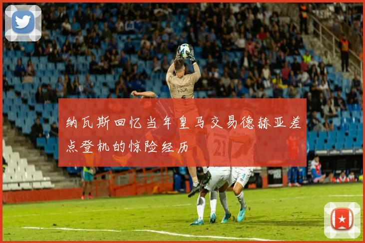 纳瓦斯回忆当年皇马交易德赫亚差点登机的惊险经历