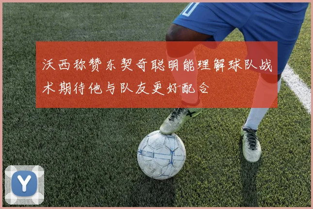 沃西称赞东契奇聪明能理解球队战术期待他与队友更好配合