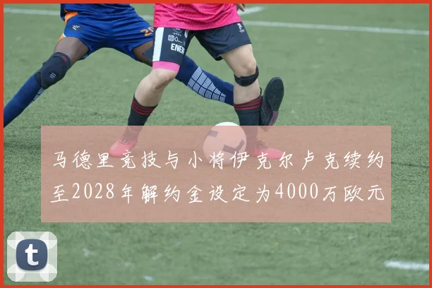 马德里竞技与小将伊克尔卢克续约至2028年解约金设定为4000万欧元