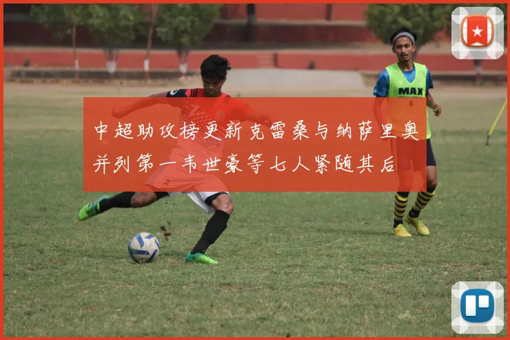 中超助攻榜更新克雷桑与纳萨里奥并列第一韦世豪等七人紧随其后