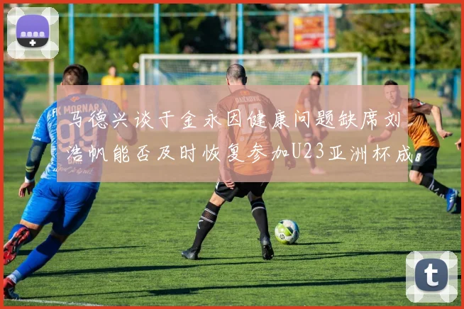 马德兴谈于金永因健康问题缺席刘浩帆能否及时恢复参加U23亚洲杯成疑
