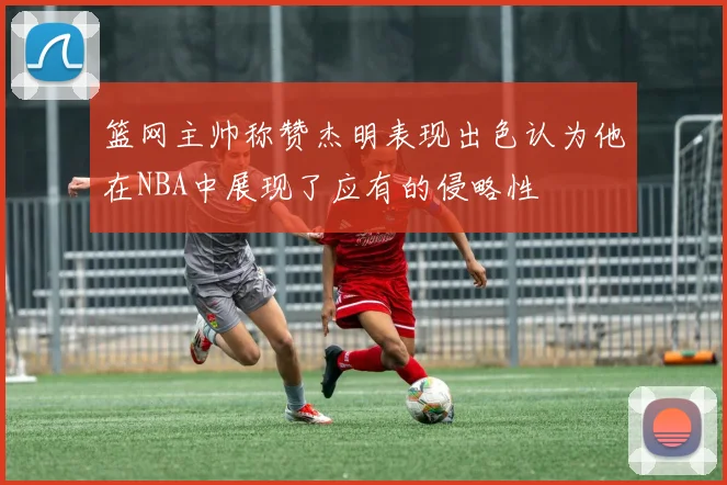 篮网主帅称赞杰明表现出色认为他在NBA中展现了应有的侵略性