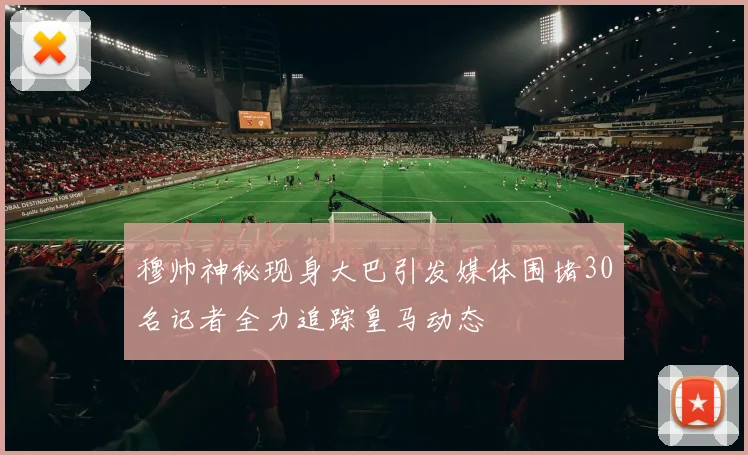 穆帅神秘现身大巴引发媒体围堵30名记者全力追踪皇马动态