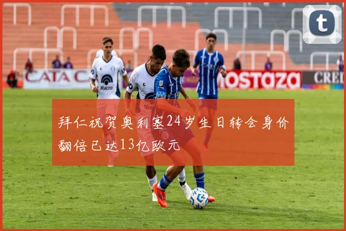 拜仁祝贺奥利塞24岁生日转会身价翻倍已达13亿欧元