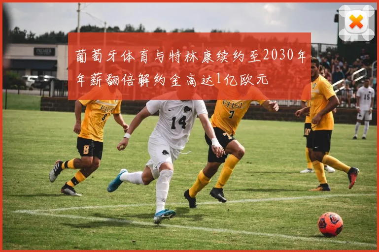 葡萄牙体育与特林康续约至2030年年薪翻倍解约金高达1亿欧元