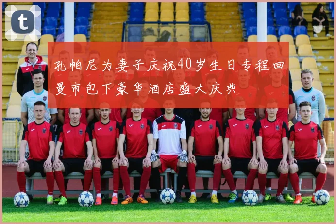 孔帕尼为妻子庆祝40岁生日专程回曼市包下豪华酒店盛大庆典