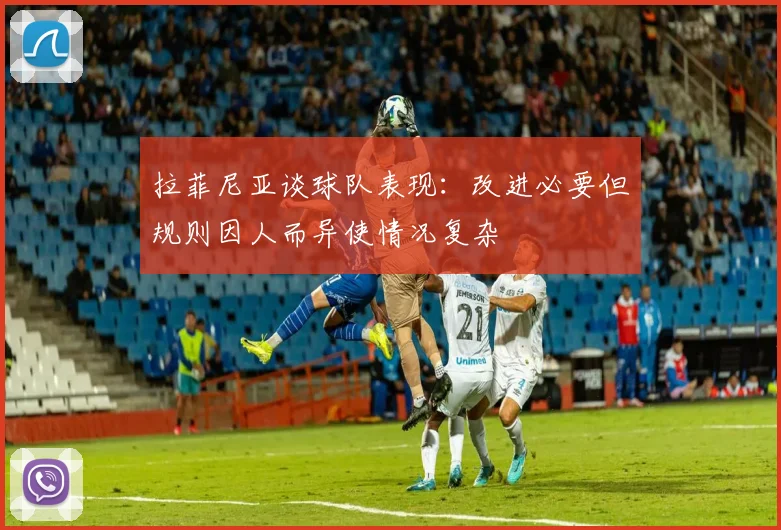 拉菲尼亚谈球队表现：改进必要但规则因人而异使情况复杂