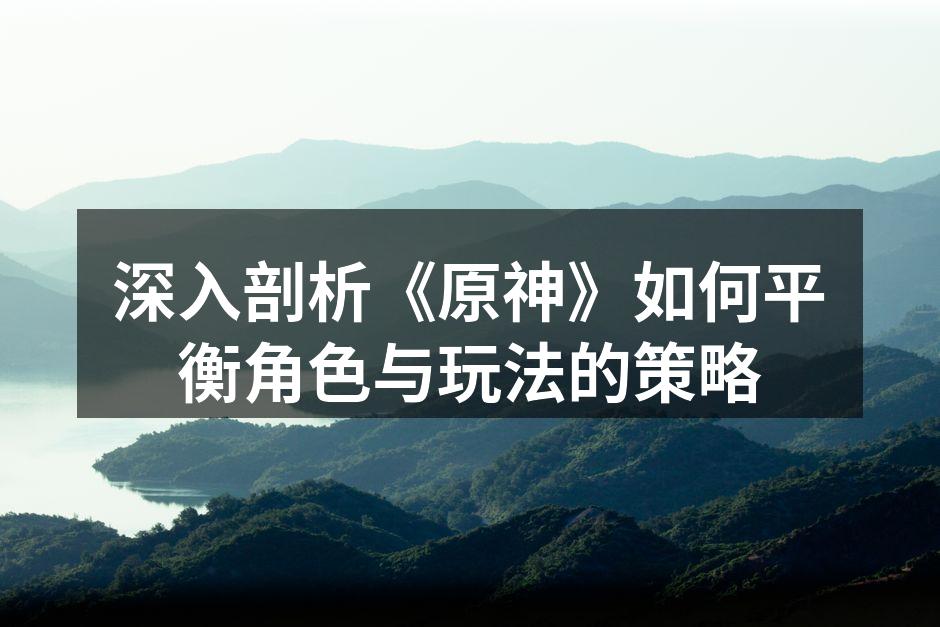 深入剖析《原神》如何平衡角色与玩法的策略